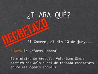 ¿I ARA QUÈ?

             T A Z O
 E C R E
D            El Govern, el dia 10 de juny...

    APROVA la Reforma Laboral.

    El ministre de treball, Valeriano Gómez
    partirà des dels punts de trobada constatats
    entre els agents socials
 