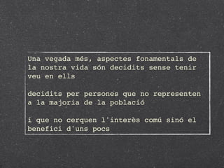 Una vegada més, aspectes fonamentals de
la nostra vida són decidits sense tenir
veu en ells

decidits per persones que no representen
a la majoria de la població

i que no cerquen l'interès comú sinó el
benefici d'uns pocs
 