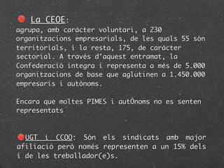 La CEOE:
agrupa, amb caràcter voluntari, a 230
organitzacions empresarials, de les quals 55 són
territorials, i la resta, 175, de caràcter
sectorial. A través d'aquest entramat, la
Confederació integra i representa a més de 5.000
organitzacions de base que aglutinen a 1.450.000
empresaris i autònoms.

Encara que moltes PIMES i autÒnoms no es senten
representats



  UGT i CCOO: Són els sindicats amb major
afiliació però només representen a un 15% dels
i de les treballador(e)s.
 