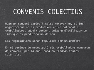 CONVENIS COLECTIUS
Quan un conveni expire i calga renovar-ho, si les
negociacions no es produeixen entre patronal i
treballadors, aqueix conveni deixarà d'utilitzar-se
fins que es produïsca un de nou

Les negociacions seran regulades per un àrbitre.

En el període de negociació els treballadors mancaran
de conveni, per la qual cosa no tindran taules
salarials.
 