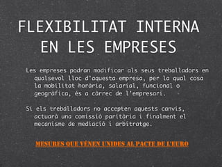 FLEXIBILITAT INTERNA
  EN LES EMPRESES
Les empreses podran modificar als seus treballadors en
  qualsevol lloc d'aquesta empresa, per la qual cosa
  la mobilitat horària, salarial, funcional o
  geogràfica, és a càrrec de l'empresari.

Si els treballadors no accepten aquests canvis,
  actuarà una comissió paritària i finalment el
  mecanisme de mediació i arbitratge.


  MESURES QUE VÉNEN UNIDES AL PACTE DE L'EURO
 
