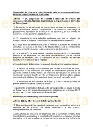Suspensión del contrato y reducción de jornada por causas económicas,
técnicas, organizativas o de producción.

Artículo 47 ET. Suspensión del contrato o reducción de jornada por
causas económicas, técnicas, organizativas o de producción o derivadas
de fuerza mayor

“1. El contrato de trabajo podrá ser suspendido a iniciativa del empresario por
causas económicas, técnicas, organizativas o de producción, con arreglo al
procedimiento establecido en el artículo 51 de esta Ley y en sus normas de
desarrollo, con las siguientes especialidades:

a) El procedimiento será aplicable cualquiera que sea el número de
trabajadores de la empresa y del número de afectados por la suspensión.

b) El plazo a que se refiere el artículo 51.4, relativo a la duración del período de
consultas, se reducirá a la mitad y la documentación será la estrictamente
necesaria en los términos que reglamentariamente se determinen.

c) La autorización de esta medida procederá cuando de la documentación
obrante en el expediente se desprenda razonablemente que tal medida
temporal es necesaria para la superación de una situación de carácter
coyuntural de la actividad de la empresa.

d) La autorización de la medida no generará derecho a indemnización alguna.

2. La jornada de trabajo podrá reducirse por causas económicas, técnicas,
organizativas o de producción con arreglo al procedimiento previsto en el
apartado anterior. A estos efectos, se entenderá por reducción de jornada la
disminución temporal de entre un 10 y un 70 por ciento de la jornada de trabajo
computada sobre la base de una jornada diaria, semanal, mensual o anual.

3. La suspensión de los contratos de trabajo y la reducción de jornada no
podrán tener una duración superior a un año.

4. Igualmente, el contrato de trabajo podrá ser suspendido por causa derivada
de fuerza mayor con arreglo al procedimiento establecido en el artículo 51.12
de esta Ley y normas reglamentarias de desarrollo.”

Protección por desempleo y reducción de jornada.

Artículo 203.2 y 3 Ley General de la Seguridad Social:

“2. El desempleo será total cuando el trabajador cese, con carácter temporal o
definitivo, en la actividad que venía desarrollando y sea privado,
consiguientemente, de su salario.

A estos efectos, se entenderá por desempleo total la suspensión temporal de la
relación laboral que implique el cese total del trabajador en la actividad por días
completos, continuados o alternos, durante, al menos, una jornada ordinaria de


                                        16
 