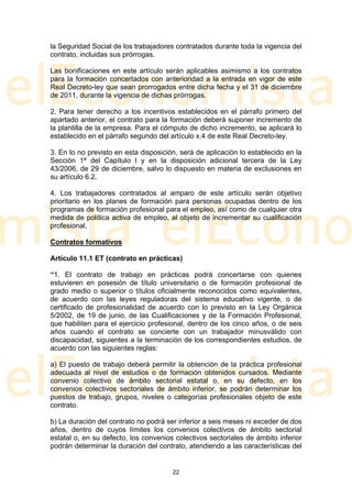 la Seguridad Social de los trabajadores contratados durante toda la vigencia del
contrato, incluidas sus prórrogas.

Las bonificaciones en este artículo serán aplicables asimismo a los contratos
para la formación concertados con anterioridad a la entrada en vigor de este
Real Decreto-ley que sean prorrogados entre dicha fecha y el 31 de diciembre
de 2011, durante la vigencia de dichas prórrogas.

2. Para tener derecho a los incentivos establecidos en el párrafo primero del
apartado anterior, el contrato para la formación deberá suponer incremento de
la plantilla de la empresa. Para el cómputo de dicho incremento, se aplicará lo
establecido en el párrafo segundo del artículo x.4 de este Real Decreto-ley.

3. En lo no previsto en esta disposición, será de aplicación lo establecido en la
Sección 1ª del Capítulo I y en la disposición adicional tercera de la Ley
43/2006, de 29 de diciembre, salvo lo dispuesto en materia de exclusiones en
su artículo 6.2.

4. Los trabajadores contratados al amparo de este artículo serán objetivo
prioritario en los planes de formación para personas ocupadas dentro de los
programas de formación profesional para el empleo, así como de cualquier otra
medida de política activa de empleo, al objeto de incrementar su cualificación
profesional.

Contratos formativos

Artículo 11.1 ET (contrato en prácticas)

“1. El contrato de trabajo en prácticas podrá concertarse con quienes
estuvieren en posesión de título universitario o de formación profesional de
grado medio o superior o títulos oficialmente reconocidos como equivalentes,
de acuerdo con las leyes reguladoras del sistema educativo vigente, o de
certificado de profesionalidad de acuerdo con lo previsto en la Ley Orgánica
5/2002, de 19 de junio, de las Cualificaciones y de la Formación Profesional,
que habiliten para el ejercicio profesional, dentro de los cinco años, o de seis
años cuando el contrato se concierte con un trabajador minusválido con
discapacidad, siguientes a la terminación de los correspondientes estudios, de
acuerdo con las siguientes reglas:

a) El puesto de trabajo deberá permitir la obtención de la práctica profesional
adecuada al nivel de estudios o de formación obtenidos cursados. Mediante
convenio colectivo de ámbito sectorial estatal o, en su defecto, en los
convenios colectivos sectoriales de ámbito inferior, se podrán determinar los
puestos de trabajo, grupos, niveles o categorías profesionales objeto de este
contrato.

b) La duración del contrato no podrá ser inferior a seis meses ni exceder de dos
años, dentro de cuyos límites los convenios colectivos de ámbito sectorial
estatal o, en su defecto, los convenios colectivos sectoriales de ámbito inferior
podrán determinar la duración del contrato, atendiendo a las características del


                                       22
 