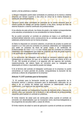 sector y de las prácticas a realizar.

c) Ningún trabajador podrá estar contratado en prácticas en la misma o distinta
empresa por tiempo superior a dos años en virtud de la misma titulación o
certificado de profesionalidad.

Tampoco podrá estar contratado en prácticas en la misma empresa para el
mismo puesto de trabajo por tiempo superior a dos años, aunque se trate de
distinta titulación o distinto certificado de profesionalidad.

A los efectos de este artículo, los títulos de grado y de máster correspondientes
a los estudios universitarios no se considerarán la misma titulación.

No se podrá concertar un contrato en prácticas en base a un certificado de
profesionalidad obtenido como consecuencia de un contrato para la formación
celebrado anteriormente con la misma empresa.

d) Salvo lo dispuesto en convenio colectivo, el período de prueba no podrá ser
superior a un mes para los contratos en prácticas celebrados con trabajadores
que estén en posesión de título de grado medio o de certificado de
profesionalidad de nivel 1 o 2, ni a dos meses para los contratos en prácticas
celebrados con trabajadores que están en posesión de título de grado superior
o de certificado de profesionalidad de nivel 3.

e) La retribución del trabajador será la fijada en convenio colectivo para los
trabajadores en prácticas, sin que, en su defecto, pueda ser inferior al 60 o al
75 por 100 durante el primero o el segundo año de vigencia del contrato,
respectivamente, del salario fijado en convenio para un trabajador que
desempeñe el mismo o equivalente puesto de trabajo.

f) Si al término del contrato el trabajador continuase en la empresa no podrá
concertarse un nuevo período de prueba, computándose la duración de las
prácticas a efecto de antigüedad en la empresa.”

Artículo 11.2 ET (contrato para la formación)

 “2. El contrato para la formación tendrá por objeto la adquisición de la
formación teórica y práctica necesaria para el desempeño adecuado de un
oficio o de un puesto de trabajo que requiera un determinado nivel de
cualificación, y se regirá por las siguientes reglas:

a) Se podrá celebrar con trabajadores mayores de dieciséis años y menores de
veintiún años que carezcan de la titulación o del certificado de profesionalidad
requerido para realizar un contrato en prácticas.

El límite máximo de edad será de veinticuatro años cuando el contrato se
concierte con desempleados que se incorporen como alumnos-trabajadores a
los programas de escuelas taller y casas de oficios.

El límite máximo de edad no será de aplicación cuando el contrato se concierte


                                        23
 