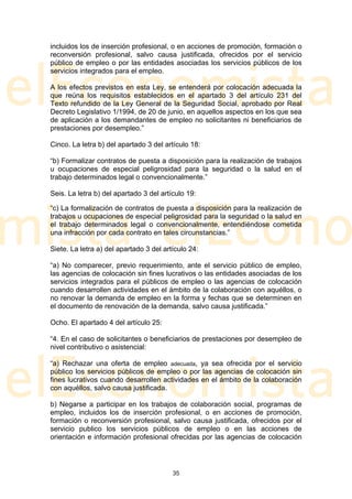 incluidos los de inserción profesional, o en acciones de promoción, formación o
reconversión profesional, salvo causa justificada, ofrecidos por el servicio
público de empleo o por las entidades asociadas los servicios públicos de los
servicios integrados para el empleo.

A los efectos previstos en esta Ley, se entenderá por colocación adecuada la
que reúna los requisitos establecidos en el apartado 3 del artículo 231 del
Texto refundido de la Ley General de la Seguridad Social, aprobado por Real
Decreto Legislativo 1/1994, de 20 de junio, en aquellos aspectos en los que sea
de aplicación a los demandantes de empleo no solicitantes ni beneficiarios de
prestaciones por desempleo.”

Cinco. La letra b) del apartado 3 del artículo 18:

“b) Formalizar contratos de puesta a disposición para la realización de trabajos
u ocupaciones de especial peligrosidad para la seguridad o la salud en el
trabajo determinados legal o convencionalmente.”

Seis. La letra b) del apartado 3 del artículo 19:

“c) La formalización de contratos de puesta a disposición para la realización de
trabajos u ocupaciones de especial peligrosidad para la seguridad o la salud en
el trabajo determinados legal o convencionalmente, entendiéndose cometida
una infracción por cada contrato en tales circunstancias.”

Siete. La letra a) del apartado 3 del artículo 24:

“a) No comparecer, previo requerimiento, ante el servicio público de empleo,
las agencias de colocación sin fines lucrativos o las entidades asociadas de los
servicios integrados para el públicos de empleo o las agencias de colocación
cuando desarrollen actividades en el ámbito de la colaboración con aquéllos, o
no renovar la demanda de empleo en la forma y fechas que se determinen en
el documento de renovación de la demanda, salvo causa justificada.”

Ocho. El apartado 4 del artículo 25:

“4. En el caso de solicitantes o beneficiarios de prestaciones por desempleo de
nivel contributivo o asistencial:

“a) Rechazar una oferta de empleo adecuada, ya sea ofrecida por el servicio
público los servicios públicos de empleo o por las agencias de colocación sin
fines lucrativos cuando desarrollen actividades en el ámbito de la colaboración
con aquéllos, salvo causa justificada.

b) Negarse a participar en los trabajos de colaboración social, programas de
empleo, incluidos los de inserción profesional, o en acciones de promoción,
formación o reconversión profesional, salvo causa justificada, ofrecidos por el
servicio publico los servicios públicos de empleo o en las acciones de
orientación e información profesional ofrecidas por las agencias de colocación




                                         35
 