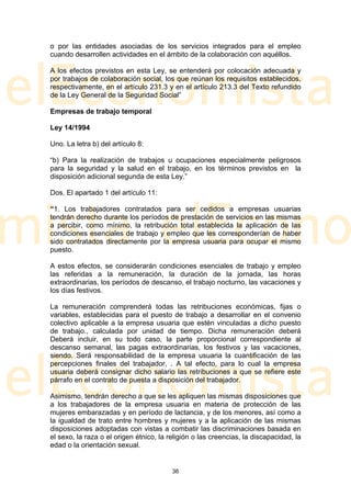 o por las entidades asociadas de los servicios integrados para el empleo
cuando desarrollen actividades en el ámbito de la colaboración con aquéllos.

A los efectos previstos en esta Ley, se entenderá por colocación adecuada y
por trabajos de colaboración social, los que reúnan los requisitos establecidos,
respectivamente, en el artículo 231.3 y en el artículo 213.3 del Texto refundido
de la Ley General de la Seguridad Social”

Empresas de trabajo temporal

Ley 14/1994

Uno. La letra b) del artículo 8:

“b) Para la realización de trabajos u ocupaciones especialmente peligrosos
para la seguridad y la salud en el trabajo, en los términos previstos en la
disposición adicional segunda de esta Ley.”

Dos. El apartado 1 del artículo 11:

“1. Los trabajadores contratados para ser cedidos a empresas usuarias
tendrán derecho durante los períodos de prestación de servicios en las mismas
a percibir, como mínimo, la retribución total establecida la aplicación de las
condiciones esenciales de trabajo y empleo que les corresponderían de haber
sido contratados directamente por la empresa usuaria para ocupar el mismo
puesto.

A estos efectos, se considerarán condiciones esenciales de trabajo y empleo
las referidas a la remuneración, la duración de la jornada, las horas
extraordinarias, los períodos de descanso, el trabajo nocturno, las vacaciones y
los días festivos.

La remuneración comprenderá todas las retribuciones económicas, fijas o
variables, establecidas para el puesto de trabajo a desarrollar en el convenio
colectivo aplicable a la empresa usuaria que estén vinculadas a dicho puesto
de trabajo., calculada por unidad de tiempo. Dicha remuneración deberá
Deberá incluir, en su todo caso, la parte proporcional correspondiente al
descanso semanal, las pagas extraordinarias, los festivos y las vacaciones,
siendo. Será responsabilidad de la empresa usuaria la cuantificación de las
percepciones finales del trabajador, . A tal efecto, para lo cual la empresa
usuaria deberá consignar dicho salario las retribuciones a que se refiere este
párrafo en el contrato de puesta a disposición del trabajador.

Asimismo, tendrán derecho a que se les apliquen las mismas disposiciones que
a los trabajadores de la empresa usuaria en materia de protección de las
mujeres embarazadas y en período de lactancia, y de los menores, así como a
la igualdad de trato entre hombres y mujeres y a la aplicación de las mismas
disposiciones adoptadas con vistas a combatir las discriminaciones basada en
el sexo, la raza o el origen étnico, la religión o las creencias, la discapacidad, la
edad o la orientación sexual.


                                         36
 