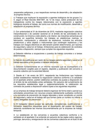 preparados peligrosos, y sus respectivas normas de desarrollo y de adaptación
al progreso técnico.
c) Trabajos que impliquen la exposición a agentes biológicos de los grupos 3 y
4, según el Real Decreto 664/1997, de 12 de mayo, sobre protección de los
trabajadores contra los riesgos relacionados con la exposición a agentes
biológicos durante el trabajo, así como sus normas de modificación, desarrollo y
adaptación al progreso técnico.

2. Con anterioridad al 31 de diciembre de 2010, mediante negociación colectiva
interprofesional o de carácter sectorial en el ámbito de las actividades de la
construcción, la minería a cielo abierto y de interior, las industrias extractivas por
sondeos en superficie terrestre, los trabajos en plataformas marinas, la
fabricación, manipulación y utilización de explosivos, incluidos los artículos
pirotécnicos y otros objetos o instrumentos que contengan explosivos y los
trabajos con riesgos eléctricos en alta tensión podrán determinarse, por razones
de seguridad y salud en el trabajo, limitaciones para la celebración de contratos
de puesta a disposición, siempre que cumplan los siguientes requisitos:

a) Deberán referirse a ocupaciones o puestos de trabajo concretos o a tareas
determinadas.

b) Habrán de justificarse por razón de los riesgos para la seguridad y salud en el
trabajo asociados a los puestos o trabajos afectados.

c) Deberán fundamentarse en un informe razonado que se acompañará a la
documentación exigible para el registro, depósito y publicación del convenio o
acuerdo colectivo por la autoridad laboral.

3. Desde el 1 de enero de 2011, respetando las limitaciones que hubieran
podido establecerse mediante la negociación colectiva conforme a lo señalado
en el apartado anterior, podrán celebrarse contratos de puesta a disposición en
el ámbito de las actividades antes señaladas. Sin perjuicio del cumplimiento de
los requisitos establecidos legal y reglamentariamente, la celebración de
contratos de puesta a disposición estará sujeta a los siguientes requisitos:

a) La empresa de trabajo temporal deberá organizar de forma total o parcial sus
actividades preventivas con recursos propios debidamente auditados conforme
a la normativa de prevención de riesgos laborales y tener constituido un comité
de seguridad y salud en el trabajo del que formen parte un número no inferior a
cuatro delegados de prevención.

b) El trabajador deberá poseer las aptitudes, competencias, cualificaciones y
formación específica requeridas para el desempeño del puesto de trabajo,
debiendo acreditarse las mismas documentalmente por la empresa de trabajo
temporal.

4. Lo establecido en los convenios o acuerdos colectivos conforme a lo
señalado en el apartado 2 se entiende sin perjuicio de las reglas sobre vigencia,
prórroga, denuncia y renegociación de los convenios colectivos en el título III del


                                         38
 
