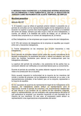 II. MEDIDAS PARA FAVORECER LA FLEXIBILIDAD INTERNA NEGOCIADA
EN LAS EMPRESAS Y PARA FOMENTAR EL USO DE LA REDUCCIÓN DE
JORNADA COMO INSTRUMENTO DE AJUSTE TEMPORAL DE EMPLEO

Movilidad geográfica

Artículo 40.2 ET

“2. El traslado a que se refiere el apartado anterior deberá ir precedido de un
período de consultas con los representantes legales de los trabajadores de una
duración no superior a quince días improrrogables, cuando afecte a la totalidad
del centro de trabajo, siempre que éste ocupe a más de cinco trabajadores, o
cuando, sin afectar a la totalidad del centro de trabajo, en un período de
noventa días comprenda a un número de trabajadores de, al menos:

a) Diez trabajadores, en las empresas que ocupen menos de cien trabajadores.

b) El 10% del número de trabajadores de la empresa en aquellas que ocupen
entre cien y trescientos trabajadores.

c) Treinta trabajadores en las empresas que ocupen trescientos o más
trabajadores.

Dicho período de consultas deberá versar sobre las causas motivadoras de la
decisión empresarial y la posibilidad de evitar o reducir sus efectos, así como
sobre las medidas necesarias para atenuar sus consecuencias para los
trabajadores afectados.

La apertura del período de consultas y las posiciones de las partes tras su
conclusión deberán ser notificadas a la autoridad laboral para su conocimiento.

Durante el período de consultas, las partes deberán negociar de buena fe, con
vistas a la consecución de un acuerdo.

Dicho acuerdo requerirá la conformidad de la mayoría de los miembros del
comité o comités de empresa, de los delegados de personal, en su caso, o de
representaciones sindicales, si las hubiere, que, en su conjunto, representen a
la mayoría de aquéllos.

En los supuestos de ausencia de representación legal de los trabajadores en la
empresa, los trabajadores podrán atribuir su representación para la
negociación durante el periodo de consultas y los procedimientos establecidos
en este artículo a una comisión de un máximo de tres miembros integrada,
según su representatividad, por los sindicatos más representativos del sector al
que pertenezca la empresa; sus acuerdos requerirán el voto favorable de la
mayoría de sus miembros. En ese caso, el empresario podrá atribuir su
representación a las organizaciones empresariales del sector.




                                       9
 