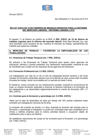 Circular 2/2012

                                                                                         San Sebastián a 7 de marzo de 2.012



               RD LEY 3/2012 DE 10 DE FEBRERO DE MEDIDAS URGENTES PARA LA REFORMA
                           DEL MERCADO LABORAL - REFORMA LABORAL 2.012



              El pasado 11 de febrero se publicó en el BOE el RDL 3/2012, de 10 de febrero de
              medidas urgentes para la reforma del mercado laboral. Este Real Decreto Ley, que
              será tramitado como proyecto de ley, modifica el mercado de trabajo, aprobándose las
              medidas que pasamos a detallar:

              A. MERCADO DE TRABAJO – FAVORECER LA EMPLEABILIDAD DE LOS
              TRABAJADORES

              A.1. Empresas de Trabajo Temporal (art. 1 RDL 3/2012).

              Se autoriza a las Empresas de Trabajo Temporal para operar como agencias de
              colocación, siempre y cuando presenten una "declaración responsable" mediante la cual
              se manifieste que cumple con los requisitos de las agencias de colocación.

              A.2. Formación Profesional (art. 2.3 RDL 3/2012).

              Los trabajadores con más de un de un año de antigüedad tendrán derecho a 20 horas
              anuales de formación retribuidas siempre que el contenido de esos cursos esté vinculado
              al puesto de trabajo. Serán acumulables por un periodo de hasta 3 años.

              El Gobierno, previa consulta con los interlocutores sociales, evaluará la conveniencia de
              crear un cheque formación destinado a financiar el derecho individual a la formación de
              los trabajadores y se desarrollará reglamentariamente la cuenta de formación (DFI. 3.ª
              RDL 3/2012).

              A.3. Contrato para la formación y aprendizaje (art. 2.2 RDL 3/2012).

              Hasta que la tasa de desempleo se sitúe por debajo del 15% podrán realizarse estos
              contratos con trabajadores menores de 30 años.

              La duración del contrato se amplía a 3 años. Expirada la duración del contrato para la
              formación y aprendizaje el trabajador no podrá ser contratado bajo esta modalidad por la
              misma o distinta empresa para la misma actividad laboral u ocupación objeto de
              cualificación pero si para una distinta.

              Se establecen reducciones de cuotas en los contratos para la formación y el aprendizaje
              (art. 3 RDL 3/2012).



    Plaza del Txofre, 4   Vicente Goikoetxea, 6 – 1º   Licenciado Poza, 55 – 1º dcha   Plaza del Vínculo 5, 1º dcha.   Plaza Pinares, 1 – 1º
    20001 Donostia –       01008 Vitoria – Gasteiz     48013 Bilbao                    31002 Pamplona                  20001 Donostia-San Sebastián
.   T .943 289 211         T. 945 150 270              T. 944 419 947                  T. 948 196 695                  T. 943 321 096
    F. 943 289 721         F. 945 133 595              F. 944 420 591                  F. 948 227 194                  F. 943 321 097        www.ate.es
 