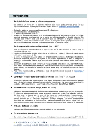 CONTRATOS

     Contrato indefinido de apoyo a los emprendedores

     Se establece un nuevo tipo de contrato indefinido con ciertas particularidades. (Para ver sus
     importantes beneficios fiscales y bonificaciones vaya al apartado "Incentivos y bonificaciones").

1.   Solo podrá realizarse en empresas de menos de 50 trabajadores.
2.   Deberá realizarse a jornada completa.
3.   El periodo de prueba será de 1 año.
4.   No se podrá concertar este contrato si en los 6 meses anteriores se realizaron extinciones por causas
     objetivas declaradas improcedentes por el juez o se hubiera realizado un despido colectivo. Sin
     embargo, esta limitación solo será de aplicación para las extinciones y despidos posteriores al
     11/02/2012, y para la cobertura de aquellos puestos de trabajo del mismo grupo profesional que los
     afectados por la extinción o despido y para el mismo centro o centros de trabajo.

     Contrato para la formación y el aprendizaje (Art. 11.2 ET)

1.   Será posible realizar contratos formativos con menores de 30 años mientras la tasa de paro en
     España no baje del 15%.
2.   La duración legal de este contrato pasa a ser de un mínimo de 6 meses, y máximo de 3 años. (antes
     mínimo de 1 año, máximo de 2).
3.   El tiempo de trabajo efectivo, que deberá ser compatible con la realización del tiempo dedicado a las
     actividades formativas, no podrá ser superior al 75% durante el primer año, ni al 85 % el segundo y
     tercer año, de la jornada máxima legal o convencional. (antes al 75% durante toda la duración del
     contrato).
4.   Expirada la duración del contrato formativo, el trabajador podrá concertar un nuevo contrato formativo
     en la misma empresa siempre que sea para realizar una actividad laboral u ocupación distinta (antes
     no era posible). Sin embargo no está claro a qué se refiere la ley con "actividad laboral u ocupación
     distinta".
5.   Para ver las nuevas ayudas y bonificaciones para este contrato vaya al apartado de "Incentivos y
     bonificaciones".

     Contrato de fomento de la contratación indefinida: (disp. adic. 1ª Ley 12/2001)

     Queda derogado, pero los actualmente en vigor siguen rigiéndose por su propia regulación, excepto
     en el cálculo de la cuantía del despido improcedente, que se regirá por la normativa general de los
     contratos indefinidos anteriores a la reforma (ver Disp. Transitoria Sexta RD-Ley 3/2012).

     Horas extra en contratos a tiempo parcial (Art. 12 ET).

1.   Se permite la realización de horas extraordinarias, (anteriormente prohibidas en este tipo de contrato).
2.   El máximo de horas extraordinarias será el legalmente previsto, en proporción a la jornada realizada.
     Se debe tener en cuenta que la suma de las horas de trabajo ordinarias, extraordinarias y
     complementarias realizadas por un trabajador a tiempo parcial no podrá igualar o superar a las de la
     jornada ordinaria de un trabajador comparable a tiempo completo. Las horas extraordinarias
     realizadas por trabajadores a tiempo parcial podrán emplearse para calcular prestaciones por
     contingencias profesionales, a excepción de en caso de empleados de hogar y sistema de agricultura.

     Trabajo a distancia (Art. 13 ET).

     Se regula más pormenorizadamente, pero los cambios no son importantes.

     Encadenamiento de contratos

     Se restablece la prohibición legal del encadenamiento de contratos temporales a partir de 01/01/2013.
 
