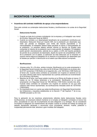 INCENTIVOS Y BONIFICACIONES

Incentivos del contrato indefinido de apoyo a los emprendedores

Para este contrato se contemplan deducciones fiscales y bonificaciones a la cuotas de la Seguridad
Social:

         Deducciones fiscales

    1. Cuando se trate de la primera contratación de la empresa y el trabajador sea menor
       de 30 años: Deducción fiscal de 3000 €.
    2. Cuando se contrate a un desempleado beneficiario de la prestación contributiva por
       desempleo: Deducción fiscal por importe 50% de la prestación por desempleo que
       reste por percibir al trabajador (con límite del importe equivalente a 12
       mensualidades). El trabajador deberá haber percibido al menos 3 mensualidades de
       la prestación. La empresa deberá solicitar informe al Servicio de Empleo para
       comprobar el importe de la prestación que le resta percibir al trabajador. El trabajador
       podrá percibir voluntariamente, además de su salario, el 25% del importe pendiente
       de percibir de su prestación de desempleo. Aparte de opción de compatibilizar el 25%
       de la prestación con el salario, la aplicación de esta deducción por la empresa no
       supone merma alguna al trabajador en su derecho a la prestación por desempleo que
       le restase por percibir ni disminución en el salario que debe abonar la empresa.


         Bonificaciones

    3. Jóvenes entre 16 y 30 años, ambos inclusive: Bonificación en la cuota empresarial a
       la Seguridad Social durante tres años de 83,33 €/mes (1000 €/año) en el primer año;
       de 91,67 euros/mes (1100 €/año) en el segundo año, y de 100 €/mes (1200 €/año) en
       el tercer año. Cuando estos contratos se concierten con mujeres en sectores en los
       que este colectivo esté menos representado las cuantías anteriores se incrementarán
       en 8,33 €/mes (100 €/año).
    4. Mayores de 45 años, que hayan estado inscritos en la Oficina de Empleo al menos 12
       meses en los 18 meses anteriores a la contratación: Bonificación en la cuota
       empresarial a la Seguridad Social de 108,33€/mes (1300 €/año) durante tres años.
       Cuando estos contratos se concierten con mujeres en sectores en los que este
       colectivo esté menos representado, las bonificaciones indicadas serán de 125 €/mes
       (1500 €/año).
    5. Es importante tener en cuenta que estas bonificaciones a la Seguridad Social tendrán
       las limitaciones y requisitos establecidos en la Sección 1ª del Capítulo 1º de la Ley
       43/2006 (excepto su Art. 6.2).


Para la aplicación de los incentivos anteriormente referidos (tanto deducciones fiscales como
bonificaciones), el empresario deberá mantener en el empleo al trabajador contratado al menos tres
años, procediendo en caso de incumplimiento de esta obligación a su reintegro. No se considerará
incumplida la obligación de mantenimiento del empleo cuando el contrato de trabajo se extinga por
despido disciplinario declarado o reconocido como procedente, dimisión, muerte, jubilación o
incapacidad permanente total, absoluta o gran invalidez del trabajador.
 