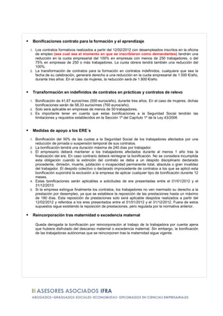 Bonificaciones contrato para la formación y el aprendizaje

1. Los contratos formativos realizados a partir del 12/02/2012 con desempleados inscritos en la oficina
   de empleo (sea cual sea el momento en que se inscribieron como demandantes) tendrán una
   reducción en la cuota empresarial del 100% en empresas con menos de 250 trabajadores, o del
   75% en empresas de 250 o más trabajadores. La cuota obrera tendrá también una reducción del
   100%.
2. La transformación de contratos para la formación en contratos indefinidos, cualquiera que sea la
   fecha de su celebración, generará derecho a una reducción en la cuota empresarial de 1.500 €/año,
   durante tres años. En el caso de mujeres, la reducción será de 1.800 €/año.


     Transformación en indefinidos de contratos en prácticas y contratos de relevo

1. Bonificación de 41,67 euros/mes (500 euros/año), durante tres años. En el caso de mujeres, dichas
   bonificaciones serán de 58,33 euros/mes (700 euros/año).
2. Solo será aplicable en empresas de menos de 50 trabajadores.
3. Es importante tener en cuenta que estas bonificaciones a la Seguridad Social tendrán las
   limitaciones y requisitos establecidos en la Sección 1ª del Capítulo 1º de la Ley 43/2006


     Medidas de apoyo a los ERE´s

1.    Bonificación del 50% de las cuotas a la Seguridad Social de los trabajadores afectados por una
      reducción de jornada o suspensión temporal de sus contratos.
2.    La bonificación tendrá una duración máxima de 240 días por trabajador.
3.    El empresario deberá mantener a los trabajadores afectados durante al menos 1 año tras la
      finalización del ere. En caso contrario deberá reintegrar la bonificación. No se considera incumplida
      esta obligación cuando la extinción del contrato se deba a un despido disciplinario declarado
      procedente, dimisión, muerte, jubilación o incapacidad permanente total, absoluta o gran invalidez
      del trabajador. El despido colectivo o declarado improcedente de contratos a los que se aplicó esta
      bonificación supondrá la exclusión a la empresa de aplicar cualquier tipo de bonificación durante 12
      meses.
4.    Estas bonificaciones serán aplicables a solicitudes de ere presentadas entre el 01/01/2012 y el
      31/12/2013
5.    Si la empresa extingue finalmente los contratos, los trabajadores no ven mermado su derecho a la
      prestación por desempleo, ya que se establece la reposición de las prestaciones hasta un máximo
      de 180 días. Esta reposición de prestaciones solo será aplicable despidos realizados a partir del
      12/02/2012 y referidos a los eres presentados entre el 01/01/2012 y el 31/12/2012. Fuera de estos
      supuestos sigue existiendo la reposición de prestaciones, pero regulada por la normativa anterior.

     Reincorporación tras maternidad o excedencia maternal

      Queda derogada la bonificación por reincorporación al trabajo de la trabajadora por cuenta ajena
      que hubiera disfrutado del descanso maternal o excedencia maternal. Sin embargo, la bonificación
      de las trabajadoras autónomas que se reincorporen tras la maternidad sigue vigente.
 