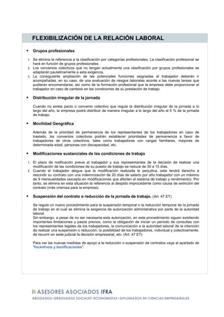 FLEXIBILIZACIÓN DE LA RELACIÓN LABORAL

     Grupos profesionales

1. Se elimina la referencia a la clasificación por categorías profesionales. La clasificación profesional se
   hará en función de grupos profesionales.
2. Los convenios colectivos que no tengan actualmente una clasificación por grupos profesionales se
   adaptarán paulatinamente a esta exigencia.
3. La consiguiente ampliación de las potenciales funciones asignadas al trabajador deberán ir
   acompañadas, en su caso, de una evaluación de riesgos laborales acorde a las nuevas tareas que
   pudieran encomendarse, así como de la formación profesional que la empresa debe proporcionar al
   trabajador en caso de cambios en las condiciones de su prestación de trabajo.

     Distribución irregular de la jornada

     Cuando no exista pacto o convenio colectivo que regule la distribución irregular de la jornada a lo
     largo del año, la empresa podrá distribuir de manera irregular a lo largo del año el 5 % de la jornada
     de trabajo.

     Movilidad Geográfica

     Además de la prioridad de permanencia de los representantes de los trabajadores en caso de
     traslado, los convenios colectivos podrán establecer prioridades de permanencia a favor de
     trabajadores de otros colectivos, tales como trabajadores con cargas familiares, mayores de
     determinada edad, personas con discapacidad, etc.

     Modificaciones sustanciales de las condiciones de trabajo

1. El plazo de notificación previa al trabajador y sus representantes de la decisión de realizar una
   modificación de las condiciones de su puesto de trabajo se reduce de 30 a 15 días.
2. Cuando el trabajador alegue que la modificación realizada le perjudica, este tendrá derecho a
   rescindir su contrato con una indemnización de 20 días de salario por año trabajador con un máximo
   de 9 mensualidades (excepto en modificaciones que afecten al sistema de trabajo y rendimiento). Por
   tanto, se elimina en esta situación la referencia al despido improcedente como causa de extinción del
   contrato (más onerosa para la empresa).

     Suspensión del contrato o reducción de la jornada de trabajo. (Art. 47 ET)

     Se regula un nuevo procedimiento para la suspensión temporal o la reducción temporal de la jornada
     de trabajo en el cual se elimina la exigencia de autorización administrativa por parte de la autoridad
     laboral.
     Sin embargo, a pesar de no ser necesaria esta autorización, en este procedimiento siguen existiendo
     importantes limitaciones y pasos previos, como la obligación de iniciar un periodo de consultas con
     los representantes legales de los trabajadores, la comunicación a la autoridad laboral de la intención
     de realizar una suspensión o reducción, la posibilidad de los trabajadores, individual y colectivamente,
     de recurrir en sede judicial la decisión empresarial, etc. (Art. 47 ET)

     Para ver las nuevas medidas de apoyo a la reducción o suspensión de contratos vaya al apartado de
     "Incentivos y bonificaciones".
 