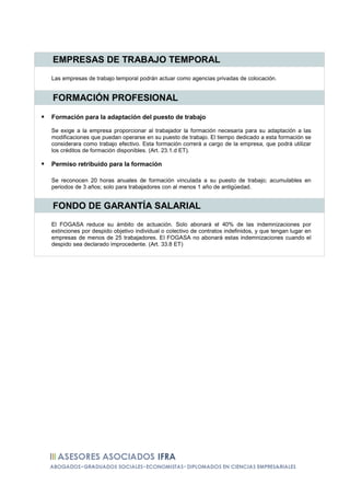 EMPRESAS DE TRABAJO TEMPORAL
Las empresas de trabajo temporal podrán actuar como agencias privadas de colocación.


FORMACIÓN PROFESIONAL

Formación para la adaptación del puesto de trabajo

Se exige a la empresa proporcionar al trabajador la formación necesaria para su adaptación a las
modificaciones que puedan operarse en su puesto de trabajo. El tiempo dedicado a esta formación se
considerara como trabajo efectivo. Esta formación correrá a cargo de la empresa, que podrá utilizar
los créditos de formación disponibles. (Art. 23.1.d ET).

Permiso retribuido para la formación

Se reconocen 20 horas anuales de formación vinculada a su puesto de trabajo; acumulables en
periodos de 3 años; solo para trabajadores con al menos 1 año de antigüedad.


FONDO DE GARANTÍA SALARIAL
El FOGASA reduce su ámbito de actuación. Solo abonará el 40% de las indemnizaciones por
extinciones por despido objetivo individual o colectivo de contratos indefinidos, y que tengan lugar en
empresas de menos de 25 trabajadores. El FOGASA no abonará estas indemnizaciones cuando el
despido sea declarado improcedente. (Art. 33.8 ET)
 