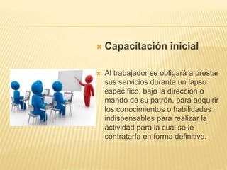  Capacitación inicial
 Al trabajador se obligará a prestar
sus servicios durante un lapso
específico, bajo la dirección o
mando de su patrón, para adquirir
los conocimientos o habilidades
indispensables para realizar la
actividad para la cual se le
contrataría en forma definitiva.
 