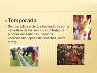 Temporada
 Solo se aplica a ciertos trabajadores por la
naturaleza de los servicios contratados
(épocas decembrinas, periodos
vacacionales, época de cosechas, entre
otros).
 