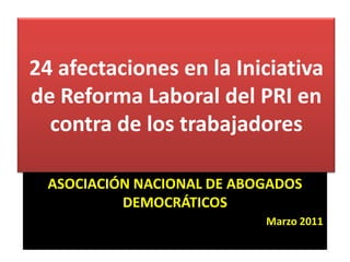 24 afectaciones en la Iniciativa de Reforma Laboral del PRI en contra de los trabajadores 24 afectaciones en la Iniciativa de Reforma Laboral del PRI en contra de los trabajadores ASOCIACIÓN NACIONAL DE ABOGADOS DEMOCRÁTICOS Marzo 2011 