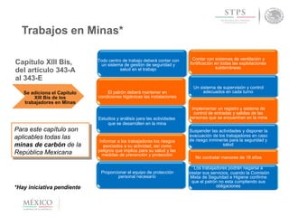 Trabajos en Minas*
Se adiciona el Capítulo
XIII Bis de los
trabajadores en Minas
Para este capítulo son
aplicables todas las
minas de carbón de la
República Mexicana
Todo centro de trabajo deberá contar con
un sistema de gestión de seguridad y
salud en el trabajo
El patrón deberá mantener en
condiciones higiénicas las instalaciones
Estudios y análisis para las actividades
que se desarrollen en la mina
Informar a los trabajadores los riesgos
asociados a su actividad, así como
peligros que implica para su salud y las
medidas de prevención y protección
Proporcionar el equipo de protección
personal necesario
Contar con sistemas de ventilación y
fortificación en todas las explotaciones
subterráneas
Un sistema de supervisión y control
adecuados en cada turno
Implementar un registro y sistema de
control de entradas y salidas de las
personas que se encuentran en la mina
Suspender las actividades y disponer la
evacuación de los trabajadores en caso
de riesgo inminente para la seguridad y
salud
No contratar menores de 18 años
Los trabajadores podrán negarse a
prestar sus servicios, cuando la Comisión
Mixta de Seguridad e Higiene confirme
que el patrón no esta cumpliendo sus
obligaciones*Hay iniciativa pendiente
Capítulo XIII Bis,
del artículo 343-A
al 343-E
 