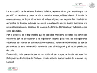 La aprobación de la reciente Reforma Laboral, representó un gran avance que nos
permitió modernizar y poner al día a nuestro marco jurídico laboral. A través de
estos cambios, se logra el fomento al trabajo digno y se mejoran las condiciones
generales de trabajo; además, se prevé la agilización de los juicios laborales y la
profesionalización del personal de la Junta Federal de Conciliación y Arbitraje, entre
otras bondades.
Por lo anterior, es indispensable que la sociedad mexicana conozca los beneficios
obtenidos con la adecuación a la legislación laboral; para ello, las Delegaciones
Federales del Trabajo en cada Entidad Federativa, tienen la enorme tarea de ser los
portavoces de esta información relevante para el trabajador y el sector productivo
del país.
Finalmente, esta presentación es un material de apoyo, a través del cual las
Delegaciones Federales del Trabajo, podrán difundir las bondades de la nueva Ley
Laboral.
 