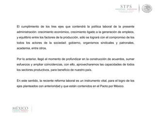 El cumplimiento de los tres ejes que contendrá la política laboral de la presente
administración: crecimiento económico, crecimiento ligado a la generación de empleos,
y equilibrio entre los factores de la producción, sólo se logrará con el compromiso de los
todos los actores de la sociedad: gobierno, organismos sindicales y patronales,
academia, entre otros.
Por lo anterior, llegó el momento de profundizar en la construcción de acuerdos, sumar
esfuerzos y ampliar coincidencias, con ello, aprovecharemos las capacidades de todos
los sectores productivos, para beneficio de nuestro país.
En este sentido, la reciente reforma laboral es un instrumento vital, para el logro de los
ejes planteados con anterioridad y que están contenidos en el Pacto por México.
 