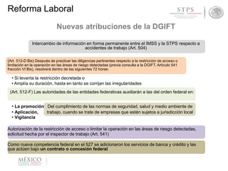 Secretaría delReforma Laboral
Nuevas atribuciones de la DGIFT
Intercambio de información en forma permanente entre el IMSS y la STPS respecto a
accidentes de trabajo (Art. 504)
(Art. 512-D Bis) Después de practicar las diligencias pertinentes respecto a la restricción de acceso o
limitación en la operación en las áreas de riesgo detectadas (previa consulta a la DGIFT, Artículo 541
fracción VI Bis), resolverá dentro de las siguientes 72 horas:
• Si levanta la restricción decretada o
• Amplía su duración, hasta en tanto se corrijan las irregularidades
(Art. 512-F) Las autoridades de las entidades federativas auxiliarán a las del orden federal en:
• La promoción Del cumplimiento de las normas de seguridad, salud y medio ambiente de
• Aplicación, trabajo, cuando se trate de empresas que estén sujetos a jurisdicción local
• Vigilancia
Autorización de la restricción de acceso o limitar la operación en las áreas de riesgo detectadas,
solicitud hecha por el inspector de trabajo (Art. 541)
Como nueva competencia federal en el 527 se adicionaron los servicios de banca y crédito y las
que actúen bajo un contrato o concesión federal
 