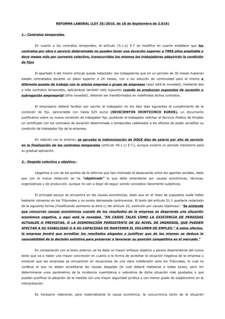 REFORMA LABORAL (LEY 35/2010, de 18 de Septiembre de 2.010)
1.- Contratos temporales.
En cuanto a los contratos temporales, el artículo 15.1.a) E.T se modifica en cuanto establece que los
contratos por obra o servicio determinado no pueden tener una duración superior a TRES años ampliable a
doce meses más por convenio colectivo, transcurridos los mismos los trabajadores adquirirán la condición
de fijos
El apartado 5 del mismo artículo queda redactado: los trabajadores que en un período de 30 meses hubieran
estado contratados durante un plazo superior a 24 meses, con o sin solución de continuidad para el mismo o
diferente puesto de trabajo con la misma empresa o grupo de empresas (aquí está la novedad), mediante dos
o más contratos temporales, aplicándose también este supuesto cuando se produzcan supuestos de sucesión o
subrogación empresarial (Otra novedad), deberán ser transformados en indefinidos dichos contratos.
El empresario deberá facilitar por escrito al trabajador en los diez días siguientes al cumplimiento de la
condición de fijo, sancionable con hasta 625 euros (SEISCIENTOS VEINTICINCO EUROS), un documento
justificativo sobre su nueva condición de trabajador fijo, pudiendo el trabajador solicitar al Servicio Público de Empleo
un certificado con los contratos de duración determinada o temporales celebrados a los efectos de poder acreditar su
condición de trabajador fijo de la empresa.
En relación con lo anterior, se aprueba la indemnización de DOCE días de salario por año de servicio
en la finalización de los contratos temporales (artículo 49.1.c) E.T.), aunque existirá un período transitorio para
su gradual aplicación.
2.- Despido colectivo y objetivo.-
Llegamos a uno de los puntos de la reforma que han motivado el desacuerdo entre los agentes sociales, dado
que con la nueva redacción se ha “objetivado” lo que debe entenderse por causas económicas, técnicas,
organizativas y de producción, aunque no van a dejar de seguir siendo conceptos claramente subjetivos.
El principal escoyo se encuentra en las causas económicas, dado que en el resto de supuestos suele haber
bastante consenso en los Tribunales y no existe demasiada controversia: El texto del artículo 51.1 quedaría redactado
de la siguiente forma (modificando asimismo la letra c) del artículo 52, extinción por causas objetivas): “Se entiende
que concurren causas económicas cuando de los resultados de la empresa se desprenda una situación
económica negativa, y aquí está la novedad, “EN CASOS TALES COMO LA EXISTENCIA DE PERDIDAS
ACTUALES O PREVISTAS, O LA DISMINUCIÓN PERSISTENTE DE SU NIVEL DE INGRESOS, QUE PUEDEN
AFECTAR A SU VIABILIDAD O A SU CAPACIDAD DE MANTENER EL VOLUMEN DE EMPLEO.” A estos efectos,
la empresa tendrá que acreditar los resultados alegados y justificar que de los mismos se deduce la
razonabilidad de la decisión extintiva para preservar o favorecer su posición competitiva en el mercado.”
En comparación con el texto anterior, se ha dado un mayor enfoque objetivo y parece desprenderse del nuevo
texto que va a haber una mayor concreción en cuanto a la forma de acreditar la situación negativa de la empresa y
evitando que las empresas se encuentren en situaciones de una clara indefensión ante los Tribunales, lo cual no
conlleva el que no deban acreditarse las causas alegadas (lo cual deberá realizarse a todas luces), pero sin
determinarse unos parámetros de la incidencia cuantitativa o valorativa de dicha situación más ajustados o que
puedan justificar la adopción de la medida con una mayor seguridad jurídica y con menor grado de subjetivismo en la
interpretación.
Es necesario relacionar, para materializarse la causa económica, la concurrencia tanto de la situación
 