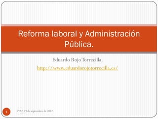 Reforma laboral y Administración
               Pública.
                           Eduardo Rojo Torrecilla.
                    http://www.eduardorojotorrecilla.es/




1   IVAP, 19 de septiembre de 2012.
 