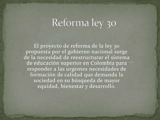 El proyecto de reforma de la ley 30
 propuesta por el gobierno nacional surge
de la necesidad de reestructurar el sistema
 de educación superior en Colombia para
 responder a las urgentes necesidades de
   formación de calidad que demanda la
     sociedad en su búsqueda de mayor
      equidad, bienestar y desarrollo .
 