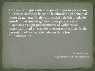 Un Gobierno que entienda que el mejor negocio para
nuestra sociedad es hacer de la educación el principal
factor de generación de valor social y de búsqueda de
equidad. Las nuevas generaciones parecen estar
dispuestas a exigir políticamente al Gobierno su
responsabilidad en caso de no estar en disposición de
garantizar el goce efectivo de sus derechos
fundamentales.



                                                Rodolfo Arango
                                Columnista Diario El Espectador.
 