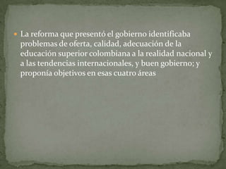  La reforma que presentó el gobierno identificaba
 problemas de oferta, calidad, adecuación de la
 educación superior colombiana a la realidad nacional y
 a las tendencias internacionales, y buen gobierno; y
 proponía objetivos en esas cuatro áreas
 