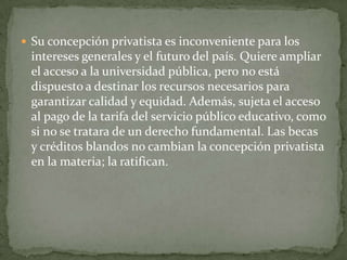  Su concepción privatista es inconveniente para los
 intereses generales y el futuro del país. Quiere ampliar
 el acceso a la universidad pública, pero no está
 dispuesto a destinar los recursos necesarios para
 garantizar calidad y equidad. Además, sujeta el acceso
 al pago de la tarifa del servicio público educativo, como
 si no se tratara de un derecho fundamental. Las becas
 y créditos blandos no cambian la concepción privatista
 en la materia; la ratifican.
 