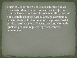  Según la Constitución Política, la educación es un
 derecho fundamental, no una mercancía. Que su
 satisfacción sea mediante el servicio público, prestado
 por el Estado o por los particulares, no desvirtúa su
 carácter de derecho fundamental. La prestación del
 servicio resulta costosa. El acceso en condiciones de
 igualdad y calidad requiere ingentes recursos
 económicos.
 
