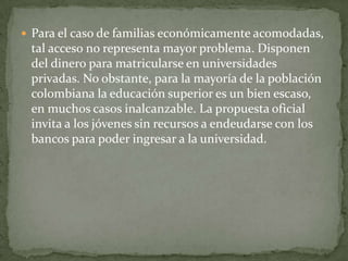  Para el caso de familias económicamente acomodadas,
 tal acceso no representa mayor problema. Disponen
 del dinero para matricularse en universidades
 privadas. No obstante, para la mayoría de la población
 colombiana la educación superior es un bien escaso,
 en muchos casos inalcanzable. La propuesta oficial
 invita a los jóvenes sin recursos a endeudarse con los
 bancos para poder ingresar a la universidad.
 