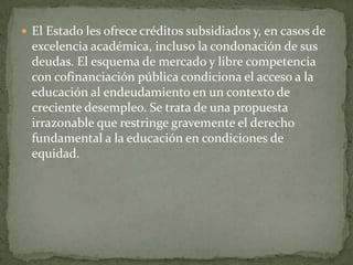  El Estado les ofrece créditos subsidiados y, en casos de
  excelencia académica, incluso la condonación de sus
  deudas. El esquema de mercado y libre competencia
  con cofinanciación pública condiciona el acceso a la
  educación al endeudamiento en un contexto de
  creciente desempleo. Se trata de una propuesta
  irrazonable que restringe gravemente el derecho
  fundamental a la educación en condiciones de
  equidad.
 