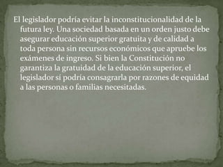 El legislador podría evitar la inconstitucionalidad de la
  futura ley. Una sociedad basada en un orden justo debe
  asegurar educación superior gratuita y de calidad a
  toda persona sin recursos económicos que apruebe los
  exámenes de ingreso. Si bien la Constitución no
  garantiza la gratuidad de la educación superior, el
  legislador sí podría consagrarla por razones de equidad
  a las personas o familias necesitadas.
 