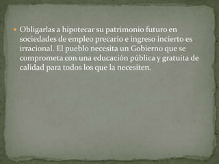  Obligarlas a hipotecar su patrimonio futuro en
 sociedades de empleo precario e ingreso incierto es
 irracional. El pueblo necesita un Gobierno que se
 comprometa con una educación pública y gratuita de
 calidad para todos los que la necesiten.
 