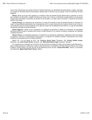marco de las disposiciones que regulan el Servicio Profesional Docente, las autoridades educativas federal y locales, adecuarán
su normativa de naturaleza laboral y administrativa, debiendo dejar sin efectos la que se oponga o limite el cumplimiento de dicha
obligación.
Décimo. Dentro de los dos años siguientes a la entrada en vigor del presente Decreto deberá estar en operación en todo el
país el Sistema de Información y Gestión Educativa que incluya, por lo menos, la información correspondiente a las estructuras
ocupacionales autorizadas, las plantillas de personal de las escuelas y los datos sobre la formación y trayectoria del personal
adscrito a las mismas.
Décimo Primero. Las erogaciones que se generen con motivo de la entrada en vigor del presente Decreto se realizarán con
cargo a la disponibilidad presupuestaria que se apruebe para tal fin al sector educativo para el ejercicio fiscal de que se trate, lo
cual se llevará a cabo de manera progresiva con el objeto de cumplir con las obligaciones que tendrán a su cargo las autoridades
competentes, derivadas del presente Decreto.
Décimo Segundo. A efecto de dar cumplimiento a la obligación de garantizar la calidad en la educación, las autoridades
educativas deberán proveer lo necesario para revisar el modelo educativo en su conjunto, los planes y programas, los materiales
y métodos educativos.
Décimo Tercero. Las autoridades educativas, en el ámbito de sus respectivas competencias, establecerán de forma paulatina
y progresiva, conforme a la disponibilidad presupuestaria, un programa de subsidios escolares compensatorios para reducir
condiciones de inequidad social en el sistema educativo.
México, D.F., a 22 de agosto de 2013.- Dip. Francisco Arroyo Vieyra, Presidente.- Sen. Ernesto Cordero Arroyo,
Presidente.- Dip. Javier Orozco Gomez, Secretario.- Sen. María Elena Barrera Tapia, Secretaria.- Rúbricas."
En cumplimiento de lo dispuesto por la fracción I del Artículo 89 de la Constitución Política de los Estados Unidos Mexicanos, y
para su debida publicación y observancia, expido el presente Decreto en la Residencia del Poder Ejecutivo Federal, en la Ciudad
de México, Distrito Federal, a los diez días del mes de septiembre de dos mil trece.- Enrique Peña Nieto.- Rúbrica.- El Secretario
de Gobernación, Miguel Ángel Osorio Chong.- Rúbrica.
DOF - Diario Oficial de la Federación http://www.dof.gob.mx/nota_detalle.php?codigo=5313841&fec...
10 de 10 11/09/13 14:59
 