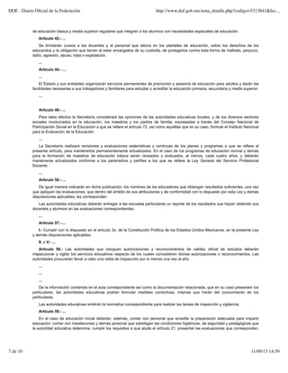 de educación básica y media superior regulares que integren a los alumnos con necesidades especiales de educación.
Artículo 42.- ...
Se brindarán cursos a los docentes y al personal que labora en los planteles de educación, sobre los derechos de los
educandos y la obligación que tienen al estar encargados de su custodia, de protegerlos contra toda forma de maltrato, perjuicio,
daño, agresión, abuso, trata o explotación.
...
Artículo 44.- ...
...
El Estado y sus entidades organizarán servicios permanentes de promoción y asesoría de educación para adultos y darán las
facilidades necesarias a sus trabajadores y familiares para estudiar y acreditar la educación primaria, secundaria y media superior.
...
Artículo 48.- ...
Para tales efectos la Secretaría considerará las opiniones de las autoridades educativas locales, y de los diversos sectores
sociales involucrados en la educación, los maestros y los padres de familia, expresadas a través del Consejo Nacional de
Participación Social en la Educación a que se refiere el artículo 72, así como aquéllas que en su caso, formule el Instituto Nacional
para la Evaluación de la Educación.
...
La Secretaría realizará revisiones y evaluaciones sistemáticas y continuas de los planes y programas a que se refiere el
presente artículo, para mantenerlos permanentemente actualizados. En el caso de los programas de educación normal y demás
para la formación de maestros de educación básica serán revisados y evaluados, al menos, cada cuatro años, y deberán
mantenerse actualizados conforme a los parámetros y perfiles a los que se refiere la Ley General del Servicio Profesional
Docente.
...
Artículo 56.- ...
De igual manera indicarán en dicha publicación, los nombres de los educadores que obtengan resultados suficientes, una vez
que apliquen las evaluaciones, que dentro del ámbito de sus atribuciones y de conformidad con lo dispuesto por esta Ley y demás
disposiciones aplicables, les correspondan.
Las autoridades educativas deberán entregar a las escuelas particulares un reporte de los resultados que hayan obtenido sus
docentes y alumnos en las evaluaciones correspondientes.
...
Artículo 57.- ...
I.- Cumplir con lo dispuesto en el artículo 3o. de la Constitución Política de los Estados Unidos Mexicanos, en la presente Ley
y demás disposiciones aplicables;
II. a V.- ...
Artículo 58.- Las autoridades que otorguen autorizaciones y reconocimientos de validez oficial de estudios deberán
inspeccionar y vigilar los servicios educativos respecto de los cuales concedieron dichas autorizaciones o reconocimientos. Las
autoridades procurarán llevar a cabo una visita de inspección por lo menos una vez al año.
...
...
...
De la información contenida en el acta correspondiente así como la documentación relacionada, que en su caso presenten los
particulares, las autoridades educativas podrán formular medidas correctivas, mismas que harán del conocimiento de los
particulares.
Las autoridades educativas emitirán la normativa correspondiente para realizar las tareas de inspección y vigilancia.
Artículo 59.- ...
En el caso de educación inicial deberán, además, contar con personal que acredite la preparación adecuada para impartir
educación; contar con instalaciones y demás personal que satisfagan las condiciones higiénicas, de seguridad y pedagógicas que
la autoridad educativa determine; cumplir los requisitos a que alude el artículo 21; presentar las evaluaciones que correspondan,
DOF - Diario Oficial de la Federación http://www.dof.gob.mx/nota_detalle.php?codigo=5313841&fec...
7 de 10 11/09/13 14:59
 