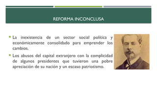 REFORMA INCONCLUSA
 La inexistencia de un sector social política y
económicamente consolidado para emprender los
cambios.
 Los abusos del capital extranjero con la complicidad
de algunos presidentes que tuvieron una pobre
apreciación de su nación y un escaso patriotismo.
 