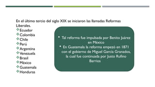 En el último tercio del siglo XIX se iniciaron las llamadas Reformas
Liberales.
Ecuador
Colombia
Chile
Perú
Argentina
Venezuela
Brasil
México
Guatemala
Honduras
 Tal reforma fue impulsada por Benito Juárez
en México
 En Guatemala la reforma empezó en 1871
con el gobierno de Miguel García Granados,
la cual fue continuada por Justo Rufino
Barrios
 