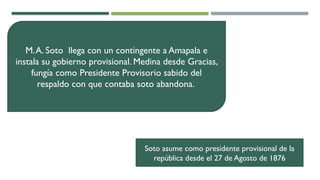 M.A. Soto llega con un contingente a Amapala e
instala su gobierno provisional. Medina desde Gracias,
fungía como Presidente Provisorio sabido del
respaldo con que contaba soto abandona.
Soto asume como presidente provisional de la
república desde el 27 de Agosto de 1876
 