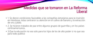 • 1. Se dieron condiciones favorables a las compañías extranjeras para la inversión
en Honduras, éstas centraron su atención en el cultivo de banano y la extracción
de oro y plata.
• 2. Se hicieron tratados de paz entre algunos grupos de guerrillas y en los países
centroamericanos.
• 3.Que la educación no sea solo para los hijos de los de alto poder si no que sea
para todo publico
 