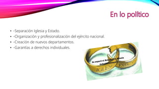 • -Separación Iglesia y Estado.
• -Organización y profesionalización del ejército nacional.
• -Creación de nuevos departamentos.
• -Garantías a derechos individuales.
 