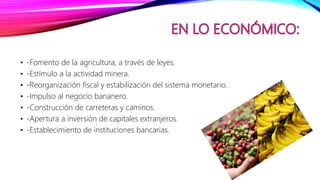 • -Fomento de la agricultura, a través de leyes.
• -Estímulo a la actividad minera.
• -Reorganización fiscal y estabilización del sistema monetario.
• -Impulso al negocio bananero.
• -Construcción de carreteras y caminos.
• -Apertura a inversión de capitales extranjeros.
• -Establecimiento de instituciones bancarias.
 