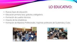 • -Nuevas leyes de educación.
• -Educación primaria laica, gratuita y obligatoria.
• -Formación de cuadros técnicos.
• -Impulso de las estadísticas.
• -Formación de Maestros Profesionales, trayendo profesores de Guatemala y Cuba.
 