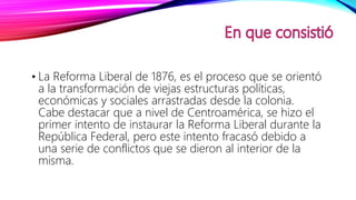 • La Reforma Liberal de 1876, es el proceso que se orientó
a la transformación de viejas estructuras políticas,
económicas y sociales arrastradas desde la colonia.
Cabe destacar que a nivel de Centroamérica, se hizo el
primer intento de instaurar la Reforma Liberal durante la
República Federal, pero este intento fracasó debido a
una serie de conflictos que se dieron al interior de la
misma.
 
