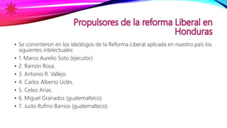 • Se convirtieron en los ideólogos de la Reforma Liberal aplicada en nuestro país los
siguientes intelectuales:
• 1. Marco Aurelio Soto (ejecutor)
• 2. Ramón Rosa.
• 3. Antonio R. Vallejo.
• 4. Carlos Alberto Uclés.
• 5. Celeo Arias.
• 6. Miguel Granados (guatemalteco).
• 7. Justo Rufino Barrios (guatemalteco).
 