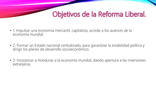 • 1. Impulsar una economía mercantil, capitalista, acorde a los avances de la
economía mundial.
• 2. Formar un Estado nacional centralizado, para garantizar la estabilidad política y
dirigir los planes de desarrollo socioeconómico.
• 3. Incorporar a Honduras a la economía mundial, dando apertura a las inversiones
extranjeras.
 