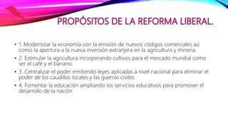 • 1. Modernizar la economía con la emisión de nuevos códigos comerciales así
como la apertura a la nueva inversión extranjera en la agricultura y minería.
• 2. Estimular la agricultura incorporando cultivos para el mercado mundial como
ser el café y el banano.
• 3. Centralizar el poder emitiendo leyes aplicadas a nivel nacional para eliminar el
poder de los caudillos locales y las guerras civiles.
• 4. Fomentar la educación ampliando los servicios educativos para promover el
desarrollo de la nación
 