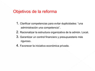 Objetivos de la reforma
1. Clarificar competencias para evitar duplicidades: “una
administración una competencia”.
2. Racionalizar la estructura organizativa de la admón. Local.
3. Garantizar un control financiero y presupuestario más
riguroso.
4. Favorecer la iniciativa económica privada.

 
